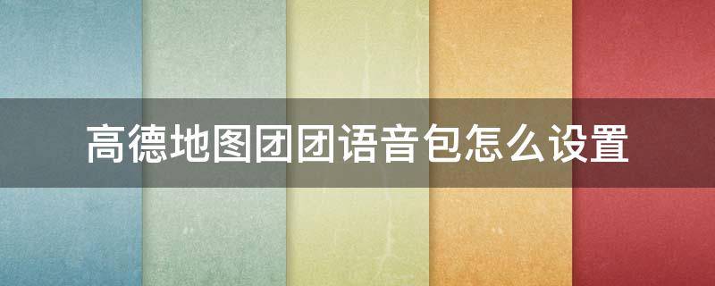 高德地图团团语音包怎么设置 高德地图团团语音包怎么设置不了怎么办