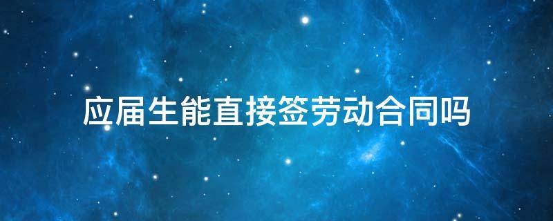 应届生能直接签劳动合同吗 应届生签了劳动合同还算应届生吗