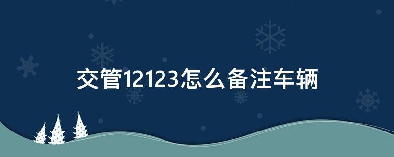 交管12123怎么备注车辆（交管12123备注的驾驶证管用吗）