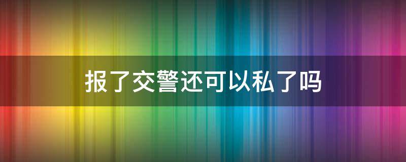 报了交警还可以私了吗（报了交警还可以私了吗,私了了可以不用拘留么）