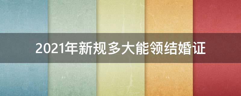 2021年新规多大能领结婚证 2021年结婚多少岁可以领结婚证