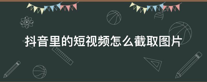 抖音里的短视频怎么截取图片（怎么从抖音短视频里截取相片）