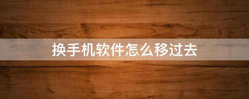 换手机软件怎么移过去（安卓手机换新机软件怎么移过去）