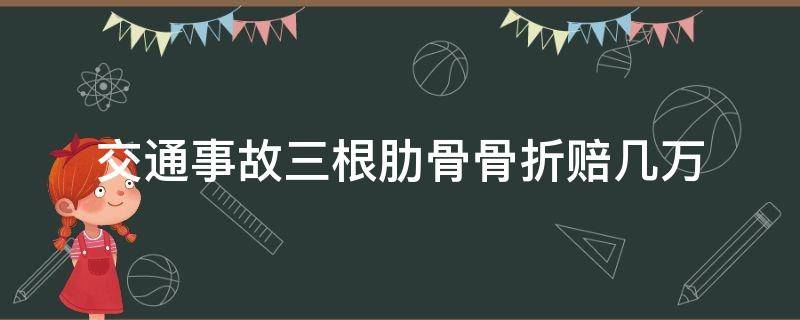 交通事故三根肋骨骨折赔几万（交通事故断三根肋骨赔多少钱）