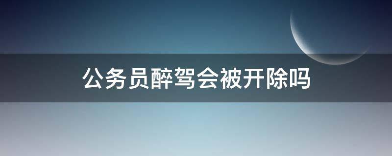 公务员醉驾会被开除吗（国家公务员醉驾会开除公职吗）