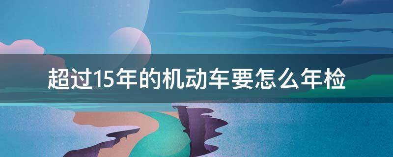 超过15年的机动车要怎么年检 超过15年的车需要怎么年检