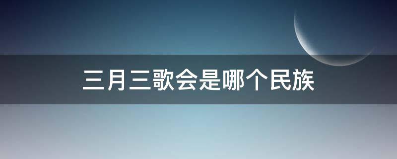 三月三歌会是哪个民族 三月三歌会是哪个民族的?