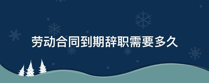 劳动合同到期辞职需要多久（合同到期还需要辞职吗）