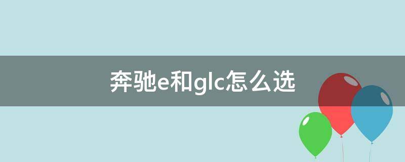 奔驰e和glc怎么选 家用买奔驰E还是GLC