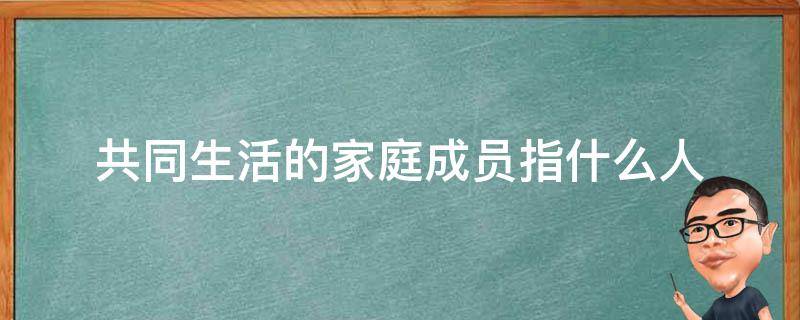 共同生活的家庭成员指什么人（共同生活的家庭成员是什么意思）