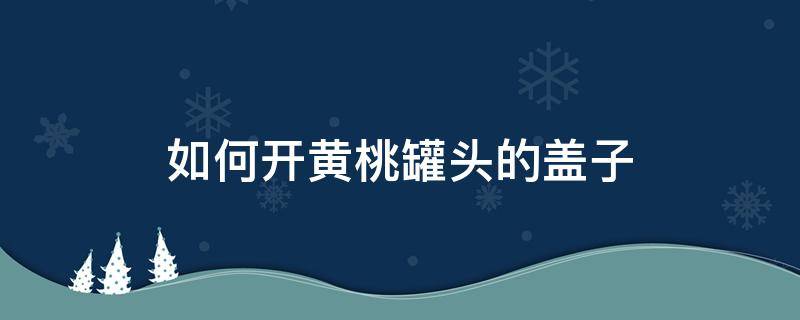 如何开黄桃罐头的盖子 黄桃罐头的盖子怎么开