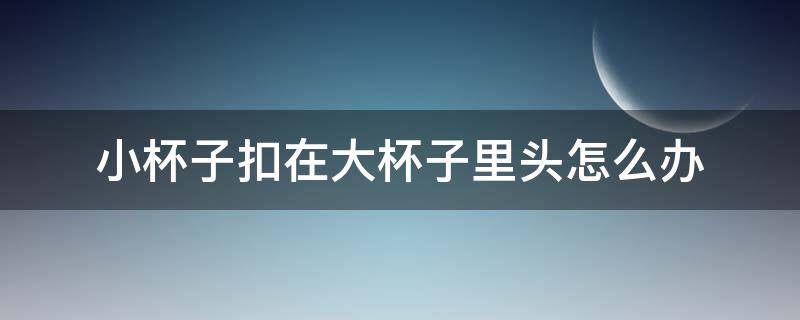 小杯子扣在大杯子里头怎么办 小杯子卡在大杯子里面怎么办