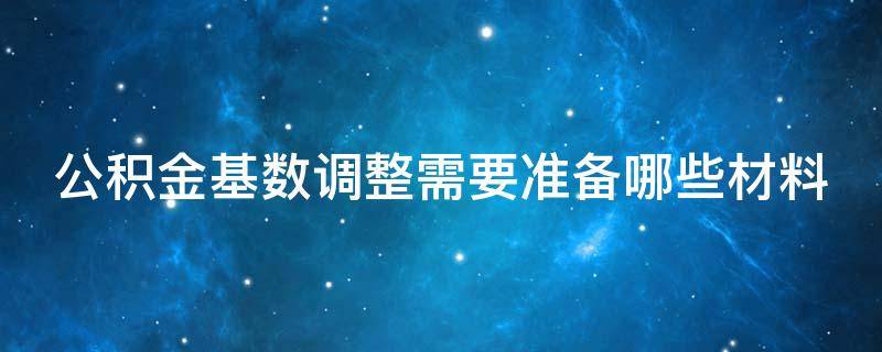 公积金基数调整需要准备哪些材料 公积金基数调整需要准备哪些材料和手续