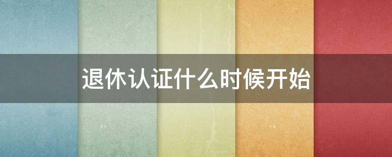 退休认证什么时候开始 退休认证几月份开始