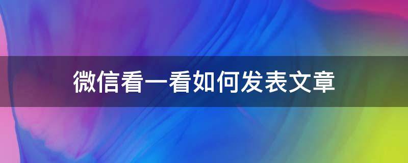 微信看一看如何发表文章（微信文章怎么看）