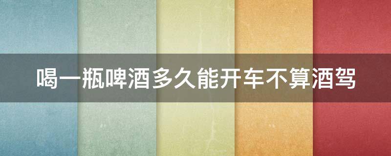 喝一瓶啤酒多久能开车不算酒驾 喝一瓶啤酒多久能开车不算酒驾了
