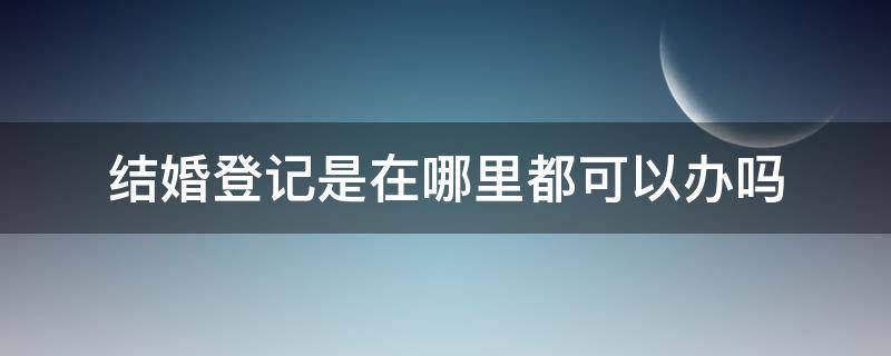 结婚登记是在哪里都可以办吗 结婚在哪都能登记吗