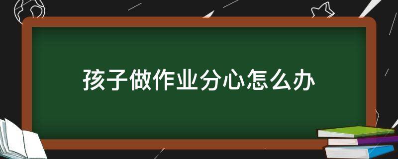 孩子做作业分心怎么办 孩子写作业分心的原因以及措施