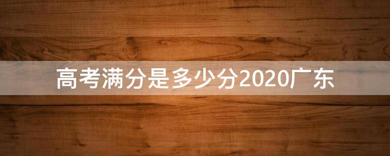 高考满分是多少分2020广东 2020广东高考总分多少分满分