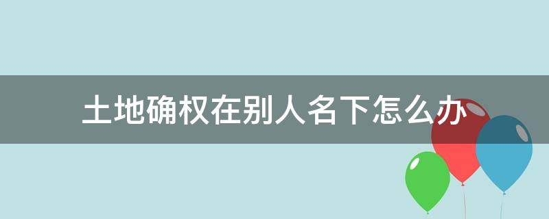 土地确权在别人名下怎么办（土地证确权到了别人的名下怎么办）