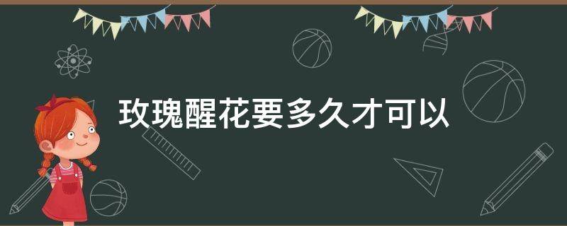 玫瑰醒花要多久才可以 玫瑰醒花后能存活多久