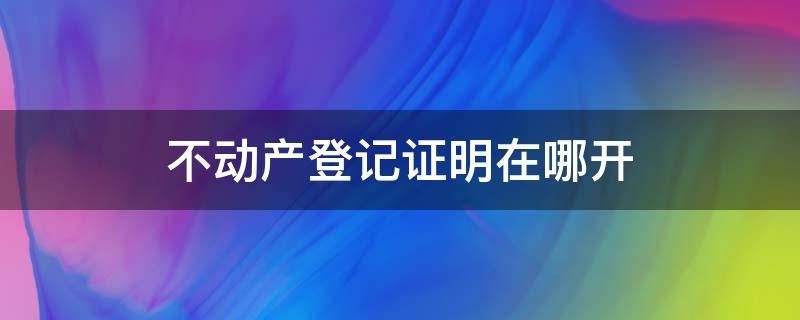 不动产登记证明在哪开（不动产房产登记证明在哪里开）