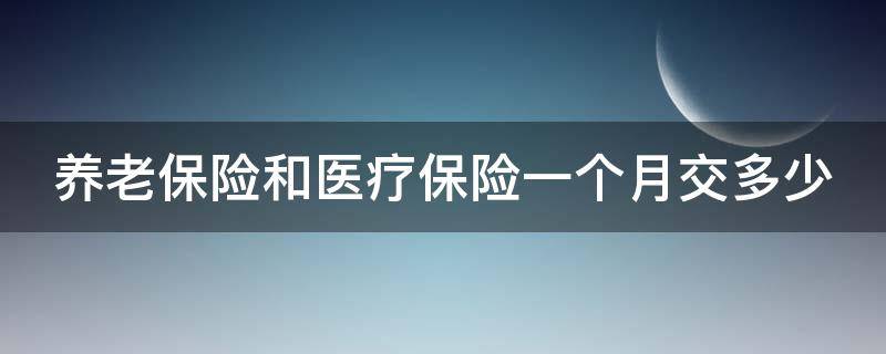 养老保险和医疗保险一个月交多少（养老保险和医疗保险一个月交多少怎么查）