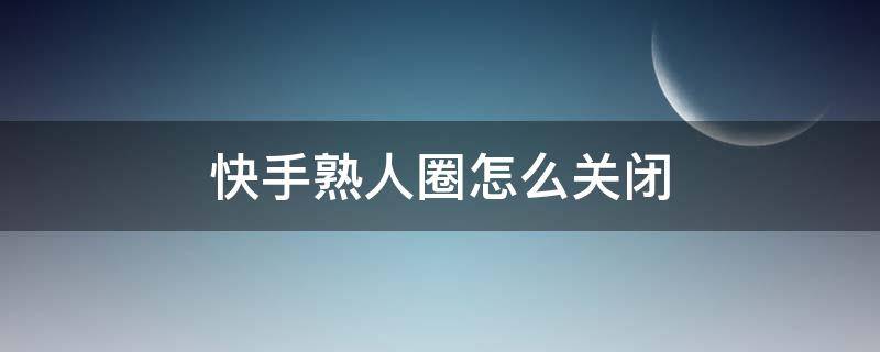 快手熟人圈怎么关闭（快手熟人圈怎么关闭不想让熟人看见）