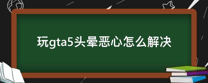 玩gta5头晕恶心怎么解决（玩gta头晕想吐）