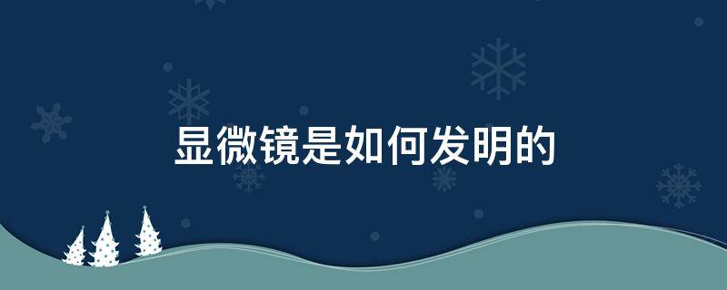 显微镜是如何发明的 显微镜是如何发明出来的