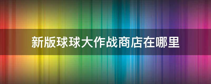 新版球球大作战商店在哪里（球球大作战的商店在哪）