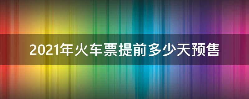 2021年火车票提前多少天预售（2021年火车站预售多少天的票）