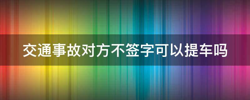 交通事故对方不签字可以提车吗 事故不签字对方几天能提车