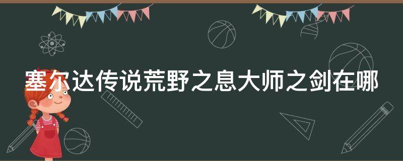 塞尔达传说荒野之息大师之剑在哪（塞尔达传说荒野之息大师之剑在哪获得）