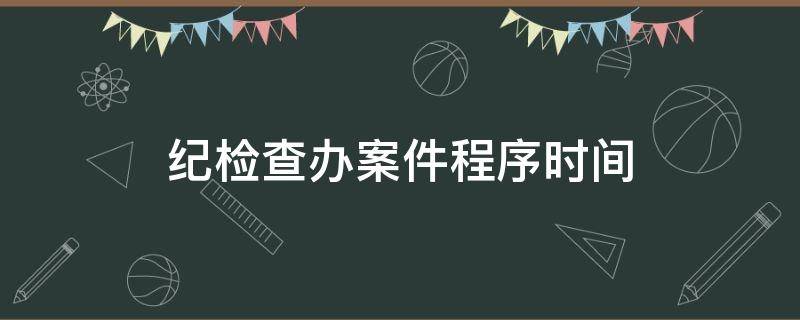 纪检查办案件程序时间（纪检监察办案时间）