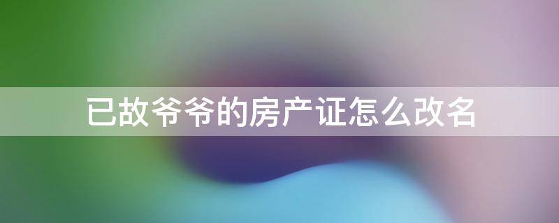 已故爷爷的房产证怎么改名 房产证去掉爷爷名字