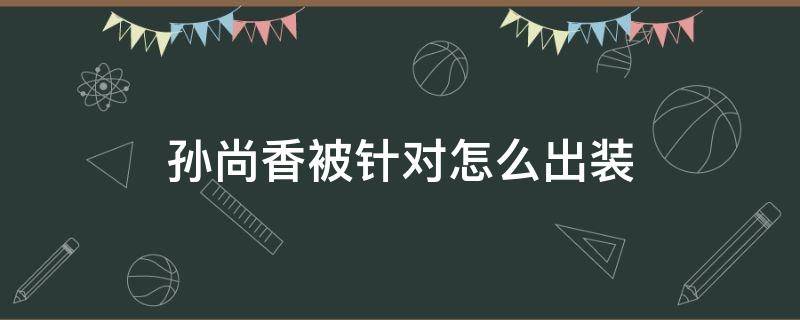 孙尚香被针对怎么出装（遇到孙尚香怎么出装）