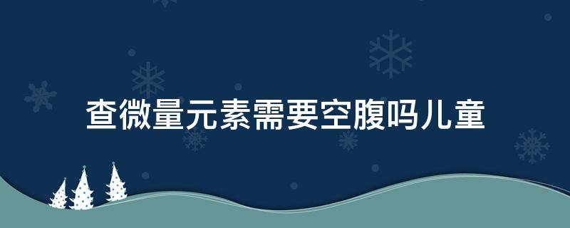 查微量元素需要空腹吗儿童（儿童查微量元素要不要空腹）