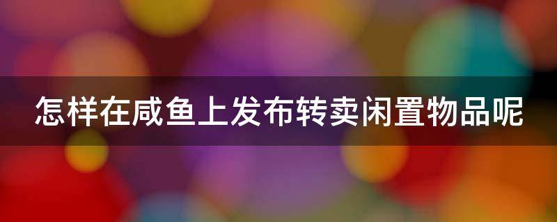 怎样在咸鱼上发布转卖闲置物品呢 怎样在咸鱼上发布转卖闲置物品呢知乎