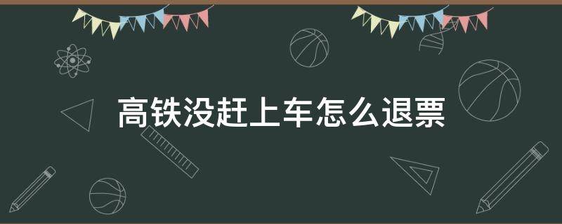 高铁没赶上车怎么退票（高铁票没赶上车怎么退票）