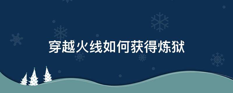 穿越火线如何获得炼狱（cf端游炼狱怎么获得）