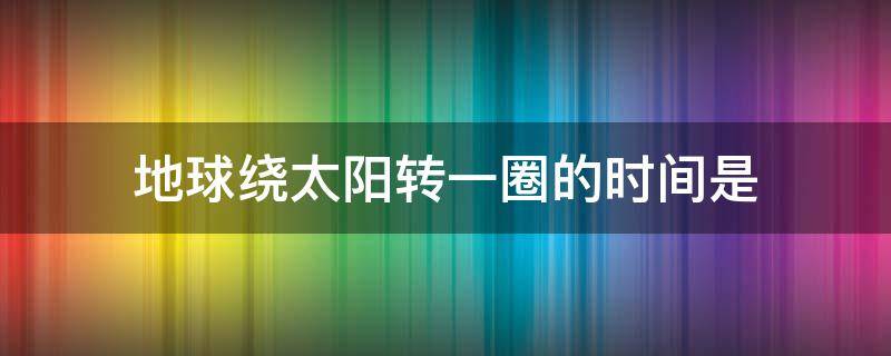 地球绕太阳转一圈的时间是 地球绕太阳转一圈的时间是什么