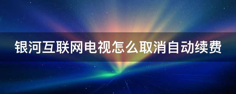 银河互联网电视怎么取消自动续费 银河互联网电视人工客服热线