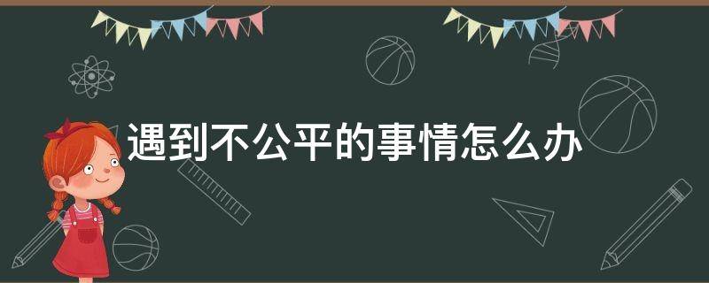 遇到不公平的事情怎么办（当你遇到不公平的事情如何处理）