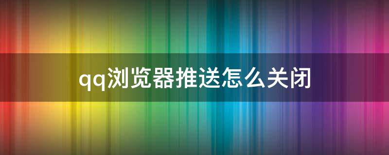 qq浏览器推送怎么关闭（qq浏览器如何关闭推送）