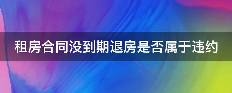 租房合同没到期退房是否属于违约（租房合同没到期退房算违约吗）