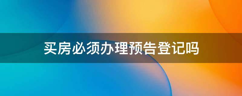 买房必须办理预告登记吗（买房什么叫预告登记）