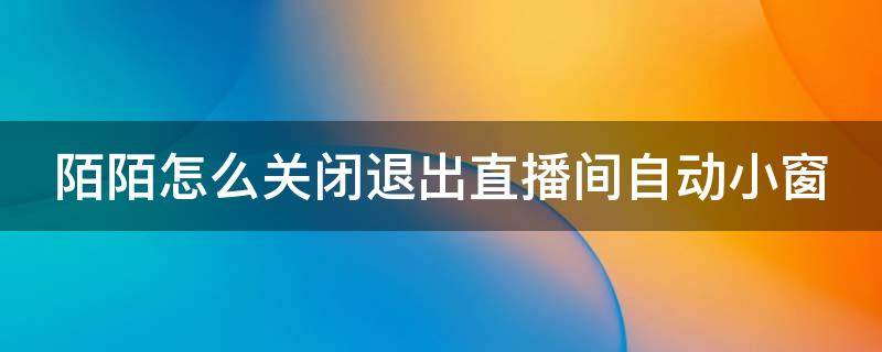 陌陌怎么关闭退出直播间自动小窗 陌陌怎么关闭退出直播间自动小窗口模式