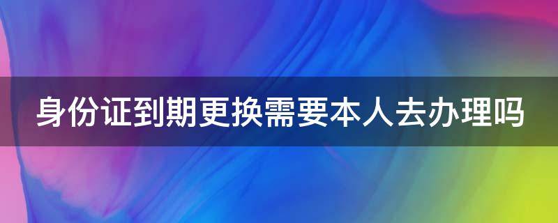 身份证到期更换需要本人去办理吗 身份证到期更换需要本人去办理吗?