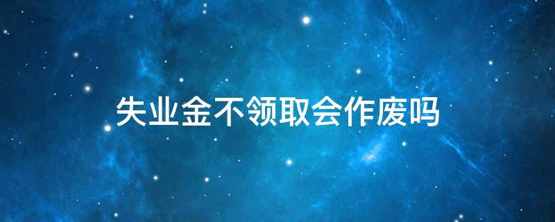 失业金不领取会作废吗 失业保险金没领过会作废吗